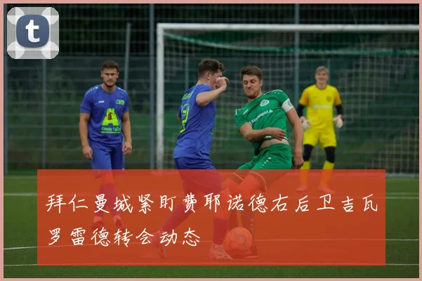 拜仁曼城紧盯费耶诺德右后卫吉瓦罗雷德转会动态