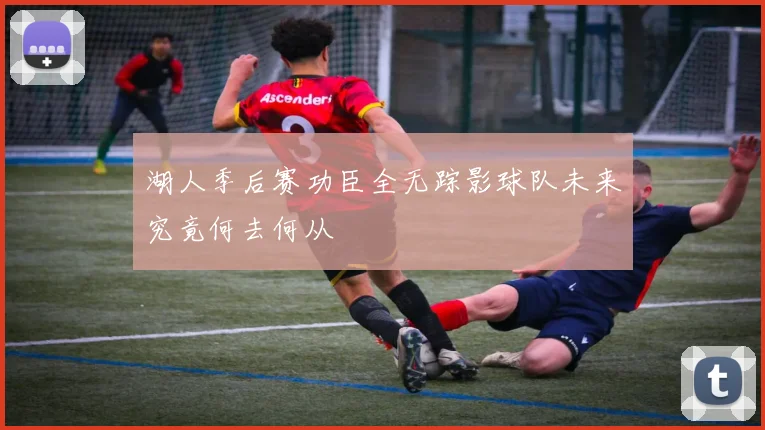 湖人季后赛功臣全无踪影球队未来究竟何去何从