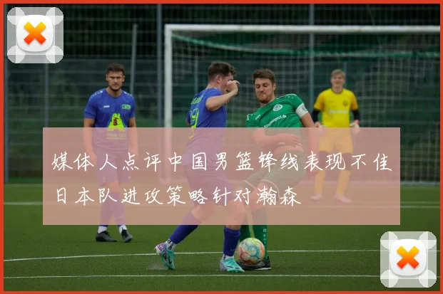 媒体人点评中国男篮锋线表现不佳日本队进攻策略针对瀚森