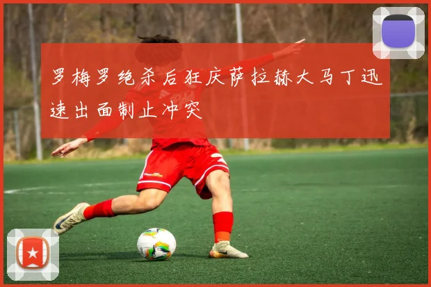 罗梅罗绝杀后狂庆萨拉赫大马丁迅速出面制止冲突