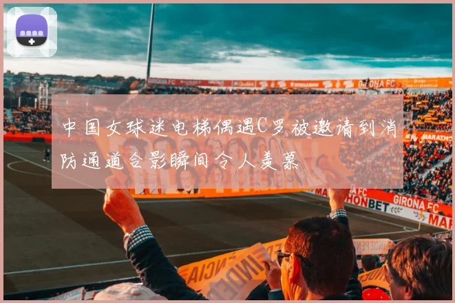 中国女球迷电梯偶遇C罗被邀请到消防通道合影瞬间令人羡慕