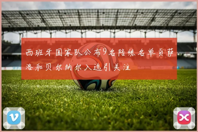 西班牙国家队公布9名陪练名单贡萨洛和贝尔纳尔入选引关注