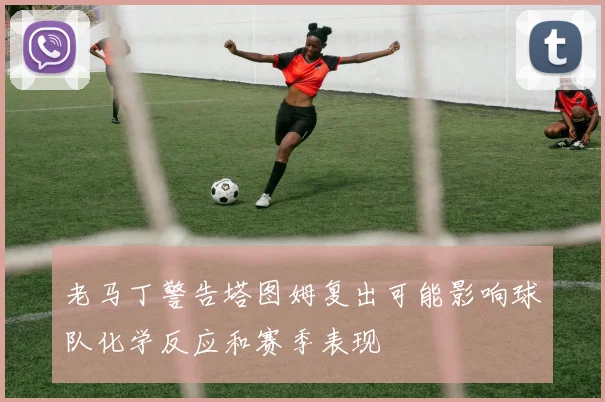老马丁警告塔图姆复出可能影响球队化学反应和赛季表现