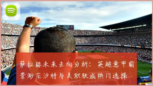 萨拉赫未来去向分析：英超意甲前景渺茫沙特与美职联成热门选择