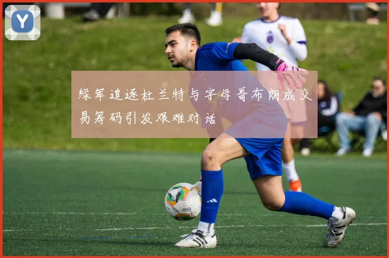 绿军追逐杜兰特与字母哥布朗成交易筹码引发艰难对话