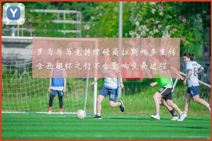 罗马与马竞持续磋商拉斯帕多里转会西超杯之行不会影响交易进程