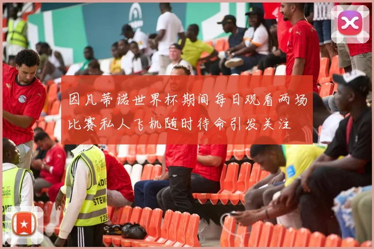 因凡蒂诺世界杯期间每日观看两场比赛私人飞机随时待命引发关注