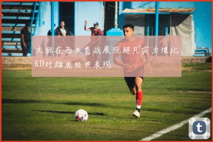 文班在西决首战展现超凡实力堪比KD对雄鹿经典表现