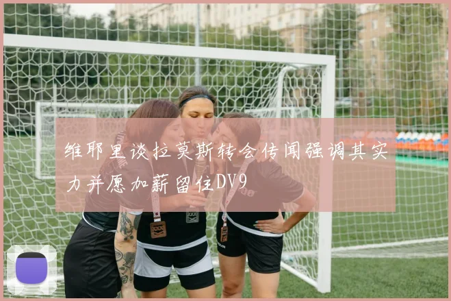 维耶里谈拉莫斯转会传闻强调其实力并愿加薪留住DV9
